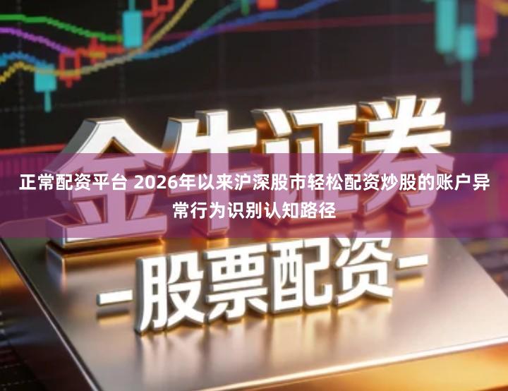 正常配资平台 2026年以来沪深股市轻松配资炒股的账户异常行为识别认知路径