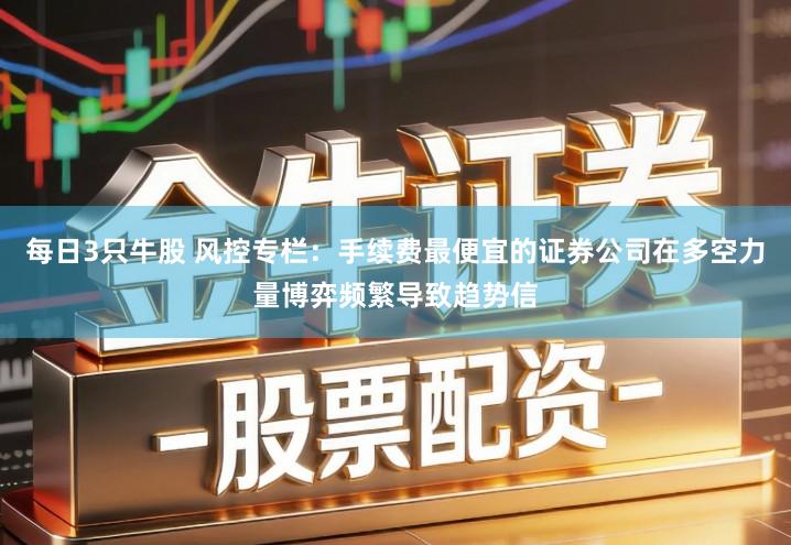 每日3只牛股 风控专栏：手续费最便宜的证券公司在多空力量博弈频繁导致趋势信