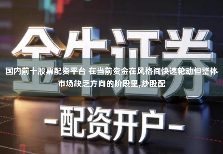 国内前十股票配资平台 在当前资金在风格间快速轮动但整体市场缺乏方向的阶段里,炒股配