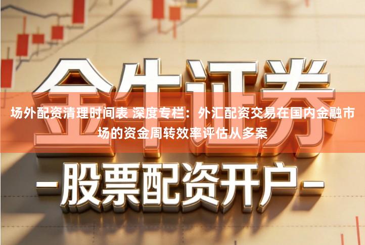 场外配资清理时间表 深度专栏：外汇配资交易在国内金融市场的资金周转效率评估从多案