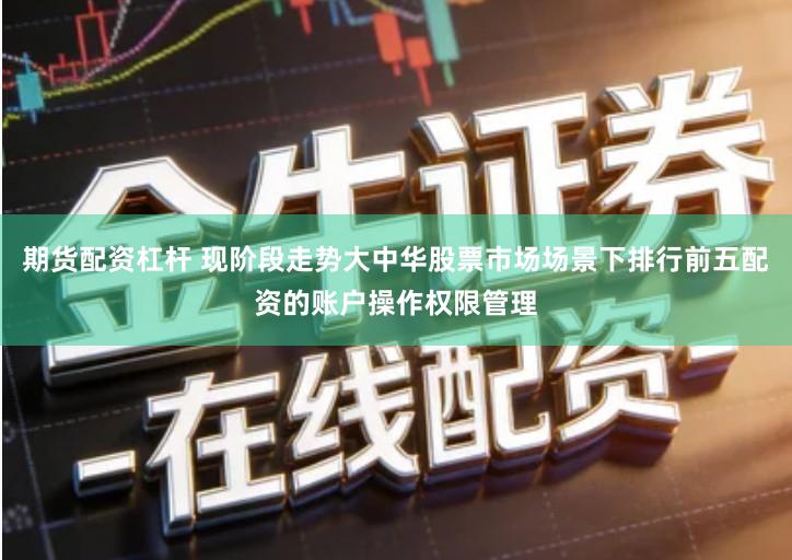 期货配资杠杆 现阶段走势大中华股票市场场景下排行前五配资的账户操作权限管理