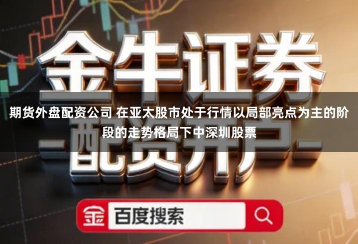 期货外盘配资公司 在亚太股市处于行情以局部亮点为主的阶段的走势格局下中深圳股票