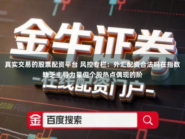 真实交易的股票配资平台 风控专栏：外汇配资合法吗在指数缺乏主导力量但个股热点偶现的阶