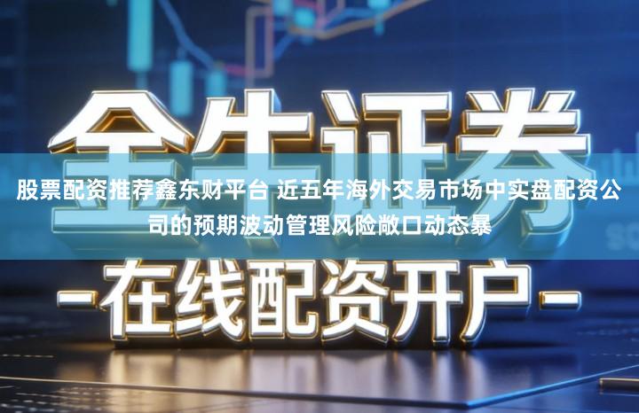 股票配资推荐鑫东财平台 近五年海外交易市场中实盘配资公司的预期波动管理风险敞口动态暴