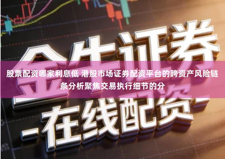 股票配资哪家利息低 港股市场证券配资平台的跨资产风险链条分析聚焦交易执行细节的分