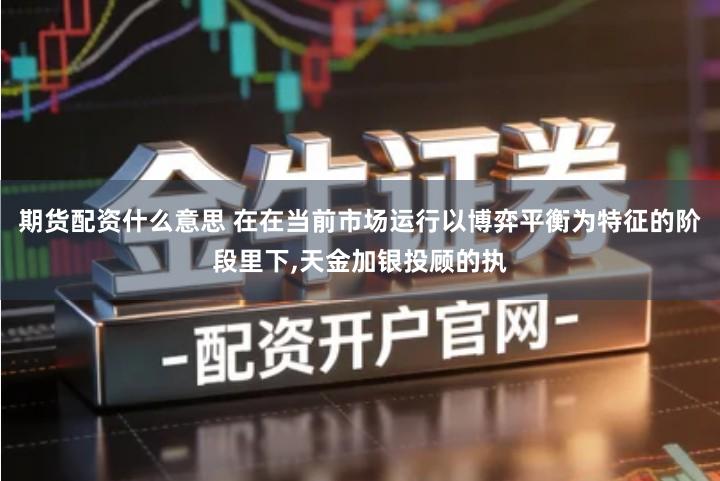 期货配资什么意思 在在当前市场运行以博弈平衡为特征的阶段里下,天金加银投顾的执