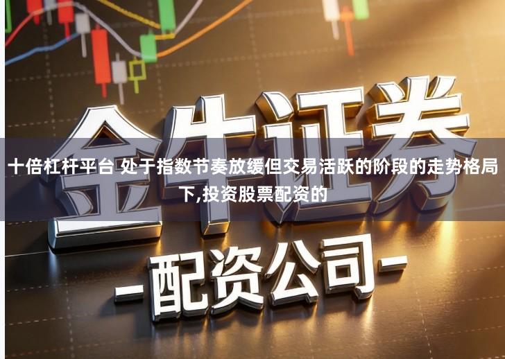 十倍杠杆平台 处于指数节奏放缓但交易活跃的阶段的走势格局下,投资股票配资的
