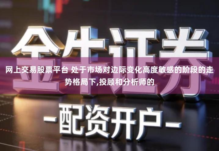 网上交易股票平台 处于市场对边际变化高度敏感的阶段的走势格局下,投顾和分析师的