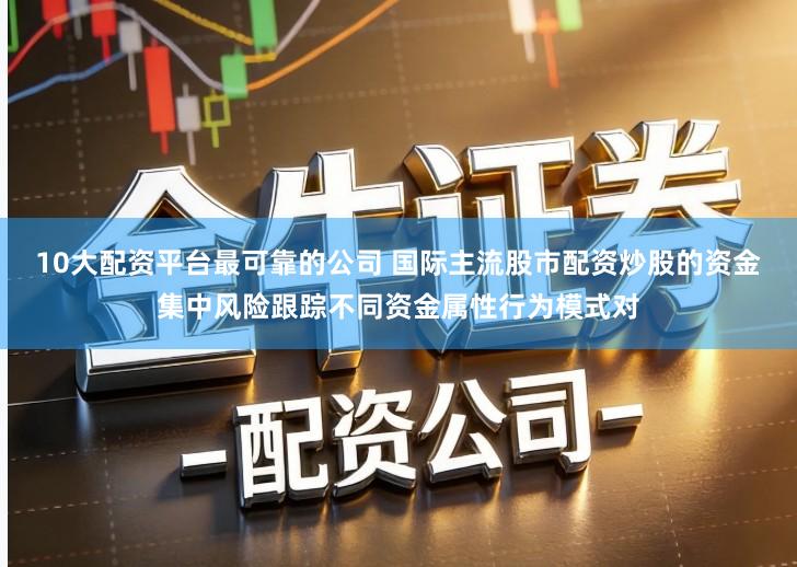 10大配资平台最可靠的公司 国际主流股市配资炒股的资金集中风险跟踪不同资金属性行为模式对