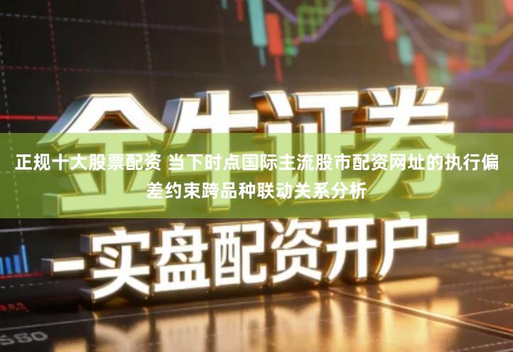 正规十大股票配资 当下时点国际主流股市配资网址的执行偏差约束跨品种联动关系分析